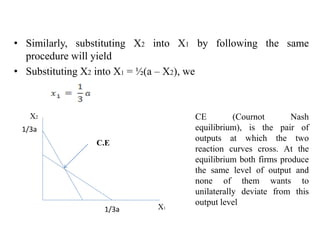 • Similarly, substituting X2 into X1 by following the same
procedure will yield
• Substituting X2 into X1 = ½(a – X2), we
X2
X1
1/3a
1/3a
C.E
CE (Cournot Nash
equilibrium), is the pair of
outputs at which the two
reaction curves cross. At the
equilibrium both firms produce
the same level of output and
none of them wants to
unilaterally deviate from this
output level
 