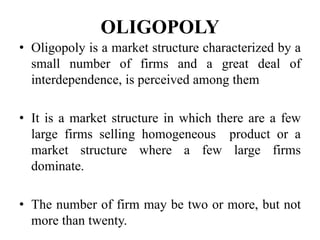 OLIGOPOLY
• Oligopoly is a market structure characterized by a
small number of firms and a great deal of
interdependence, is perceived among them
• It is a market structure in which there are a few
large firms selling homogeneous product or a
market structure where a few large firms
dominate.
• The number of firm may be two or more, but not
more than twenty.
 