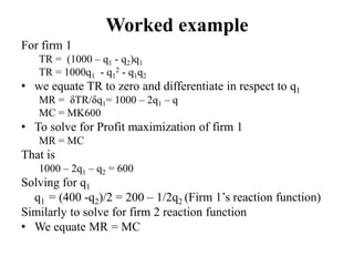 Worked example
For firm 1
TR = (1000 – q1 - q2)q1
TR = 1000q1 - q1
2 - q1q2
• we equate TR to zero and differentiate in respect to q1
MR = δTR/δq1= 1000 – 2q1 – q
MC = MK600
• To solve for Profit maximization of firm 1
MR = MC
That is
1000 – 2q1 – q2 = 600
Solving for q1
q1 = (400 -q2)/2 = 200 – 1/2q2 (Firm 1’s reaction function)
Similarly to solve for firm 2 reaction function
• We equate MR = MC
 