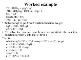 Worked example
TR = 1000q2 - q1q2
2 - q2
2
MR =δTR2/δq2= 1000 – q1 - 2q2= 0
MC = 600
Equate MR = MC
1000 – q1 - 2q2 = 600
• Solve for q2 to get firm 2 reaction function, we get
2q2 = 1000 – 600 –q1
q2 = 200 – 1/2q1
• To solve for cournot equilibrium we substitute the reaction
function for firm 2 into that of firm 1
That is,
substitute q2 = 200 – 1/2q1 into q1 = 200 – ½( q2), we get
q1 = 200 – ½(200 -1/2q1)
q1 = 200 – 100 +1/4q1
q1 -1/4q1 = 100
3/4q1 = 100
q1 = 100*4/3 = 133.33
 