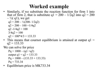 Worked example
• Similarly, if we substitute the reaction function for firm 1 into
that of firm 2, that is substitute q1 = 200 – 1/2q2 into q2 = 200
– ½( q1), we get
q2 = 200 – ½(200- 1/2q2)
q2 = 200 – 100 +1/4q2
q2 -1/4q2 = 100
3/4q2 = 100
q2 = 100*4/3 = 133.33
• This means that cournot equilibrium is attained at output q1 =
q2 = 133.33
We can solve for price
Pq = 1000 – (q1 +q2)
output q1 = q2 = 133.33
Pq = 1000 – (133.33 + 133.33)
Pq = 733.34
• Equilibrium price is MK733.34
 