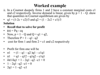 Worked example
ii. In a Cournot duopoly firms 1 and 2 have a constant marginal costs c1
and c2 respectively. Inverse demand is linear, given by p = 1 – Q. show
that quantities in Cournot equilibrium are given by
• q1 = (1-2c + c2)/3 and q2 = (1 – 2c2 + c1)/3
Solution
• Recall that to solve for profit
• (π) = Pq - cq
• Now, p = 1 – Q and Q = q1 + q2,
• Therefore P = 1 – q1 –q2
• cost for firm 1 and firm 2 = c1 and c2 respectively
• Profit for firm one will be
• π1 = (1 – q1 – q2 )q1 – c1q1
• π1 = q1 – q12 – q1q2 – c1q1
• δπ1/δq1 = 1 – 2q1 –q2 –c1 = 0
• 1 – 2q1 –q2 –c1 = 0
• 2q1 = 1 –q2 –c1
 