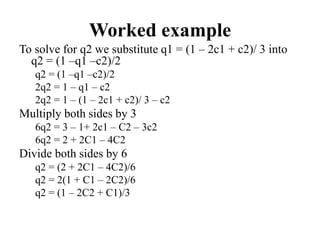 Worked example
To solve for q2 we substitute q1 = (1 – 2c1 + c2)/ 3 into
q2 = (1 –q1 –c2)/2
q2 = (1 –q1 –c2)/2
2q2 = 1 – q1 – c2
2q2 = 1 – (1 – 2c1 + c2)/ 3 – c2
Multiply both sides by 3
6q2 = 3 – 1+ 2c1 – C2 – 3c2
6q2 = 2 + 2C1 – 4C2
Divide both sides by 6
q2 = (2 + 2C1 – 4C2)/6
q2 = 2(1 + C1 – 2C2)/6
q2 = (1 – 2C2 + C1)/3
 