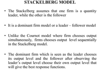 STACKELBERG MODEL
• The Stackelberg assumes that one firm is a quantity
leader, while the other is the follower
• It is a dominant firm model or a leader – follower model
• Unlike the Cournot model where firm chooses output
simultaneously, firms chooses output level sequentially
in the Stackelberg model.
• The dominant firm which is seen as the leader chooses
its output level and the follower after observing the
leader’s output level choose their own output level that
will give the best response functions.
 
