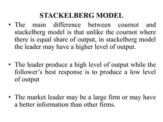 STACKELBERG MODEL
• The main difference between cournot and
stackelberg model is that unlike the cournot where
there is equal share of output, in stackelberg model
the leader may have a higher level of output.
• The leader produce a high level of output while the
follower’s best response is to produce a low level
of output
• The market leader may be a large firm or may have
a better information than other firms.
 