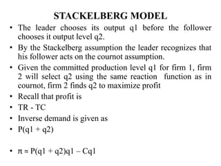 STACKELBERG MODEL
• The leader chooses its output q1 before the follower
chooses it output level q2.
• By the Stackelberg assumption the leader recognizes that
his follower acts on the cournot assumption.
• Given the committed production level q1 for firm 1, firm
2 will select q2 using the same reaction function as in
cournot, firm 2 finds q2 to maximize profit
• Recall that profit is
• TR - TC
• Inverse demand is given as
• P(q1 + q2)
• π = P(q1 + q2)q1 – Cq1
 