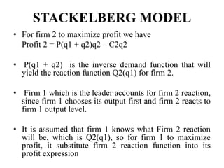 STACKELBERG MODEL
• For firm 2 to maximize profit we have
Profit 2 = P(q1 + q2)q2 – C2q2
• P(q1 + q2) is the inverse demand function that will
yield the reaction function Q2(q1) for firm 2.
• Firm 1 which is the leader accounts for firm 2 reaction,
since firm 1 chooses its output first and firm 2 reacts to
firm 1 output level.
• It is assumed that firm 1 knows what Firm 2 reaction
will be, which is Q2(q1), so for firm 1 to maximize
profit, it substitute firm 2 reaction function into its
profit expression
 