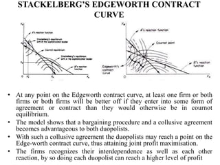 STACKELBERG’S EDGEWORTH CONTRACT
CURVE
• At any point on the Edgeworth contract curve, at least one firm or both
firms or both firms will be better off if they enter into some form of
agreement or contract than they would otherwise be in cournot
equilibrium.
• The model shows that a bargaining procedure and a collusive agreement
becomes advantageous to both duopolists.
• With such a collusive agreement the duopolists may reach a point on the
Edge-worth contract curve, thus attaining joint profit maximisation.
• The firms recognizes their interdependence as well as each other
reaction, by so doing each duopolist can reach a higher level of profit
 