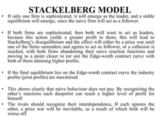 STACKELBERG MODEL
• If only one firm is sophisticated, it will emerge as the leader, and a stable
equilibrium will emerge, since the naive firm will act as a follower.
• If both firms are sophisticated, then both will want to act as leaders,
because this action yields a greater profit to them, this will lead to
Stackelberg’s disequilibrium and the effect will either be a price war until
one of the firms surrenders and agrees to act as follower, or a collusion is
reached, with both firms abandoning their naive reaction functions and
moving to a point closer to (or on) the Edge-worth contract curve with
both of them attaining higher profits.
• If the final equilibrium lies on the Edge-worth contract curve the industry
profits (joint profits) are maximised
• This shows clearly that naive behaviour does not pay. By recognizing the
other’s reactions each duopolist can reach a higher level of profit for
himself
• The rivals should recognize their interdependence, If each ignores the
other, a price war will be inevitable, as a result of which both will be
worse off.
 