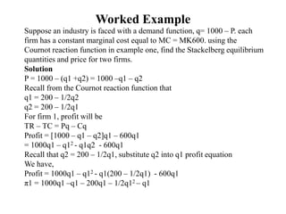 Worked Example
Suppose an industry is faced with a demand function, q= 1000 – P. each
firm has a constant marginal cost equal to MC = MK600. using the
Cournot reaction function in example one, find the Stackelberg equilibrium
quantities and price for two firms.
Solution
P = 1000 – (q1 +q2) = 1000 –q1 – q2
Recall from the Cournot reaction function that
q1 = 200 – 1/2q2
q2 = 200 – 1/2q1
For firm 1, profit will be
TR – TC = Pq – Cq
Profit = [1000 – q1 – q2]q1 – 600q1
= 1000q1 – q12 - q1q2 - 600q1
Recall that q2 = 200 – 1/2q1, substitute q2 into q1 profit equation
We have,
Profit = 1000q1 – q12 - q1(200 – 1/2q1) - 600q1
π1 = 1000q1 –q1 – 200q1 – 1/2q12 – q1
 