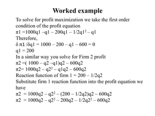 Worked example
To solve for profit maximization we take the first order
condition of the profit equation
π1 =1000q1 –q1 – 200q1 – 1/2q12 – q1
Therefore,
δ π1 /δq1 = 1000 – 200 – q1 – 600 = 0
q1 = 200
In a similar way you solve for Firm 2 profit
π2 =( 1000 – q2 –q1)q2 – 600q2
π2= 1000q2 – q22 – q1q2 – 600q2
Reaction function of firm 1 = 200 – 1/2q2
Substitute firm 1 reaction function into the profit equation we
have
π2 = 1000q2 – q22 – (200 – 1/2q2)q2 – 600q2
π2 = 1000q2 – q22 – 200q2 – 1/2q22 – 600q2
 