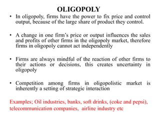 OLIGOPOLY
• In oligopoly, firms have the power to fix price and control
output, because of the large share of product they control.
• A change in one firm’s price or output influences the sales
and profits of other firms in the oligopoly market, therefore
firms in oligopoly cannot act independently
• Firms are always mindful of the reaction of other firms to
their actions or decisions, this creates uncertainty in
oligopoly
• Competition among firms in oligopolistic market is
inherently a setting of strategic interaction
Examples; Oil industries, banks, soft drinks, (coke and pepsi),
telecommunication companies, airline industry etc
 