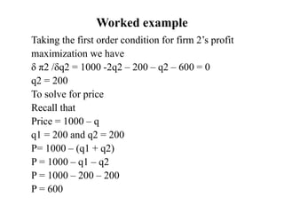 Worked example
Taking the first order condition for firm 2’s profit
maximization we have
δ π2 /δq2 = 1000 -2q2 – 200 – q2 – 600 = 0
q2 = 200
To solve for price
Recall that
Price = 1000 – q
q1 = 200 and q2 = 200
P= 1000 – (q1 + q2)
P = 1000 – q1 – q2
P = 1000 – 200 – 200
P = 600
 