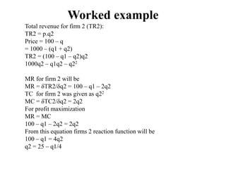 Worked example
Total revenue for firm 2 (TR2):
TR2 = p.q2
Price = 100 – q
= 1000 – (q1 + q2)
TR2 = (100 – q1 – q2)q2
1000q2 – q1q2 – q22
MR for firm 2 will be
MR = δTR2/δq2 = 100 – q1 – 2q2
TC for firm 2 was given as q22
MC = δTC2/δq2 = 2q2
For profit maximization
MR = MC
100 – q1 – 2q2 = 2q2
From this equation firms 2 reaction function will be
100 – q1 = 4q2
q2 = 25 – q1/4
 