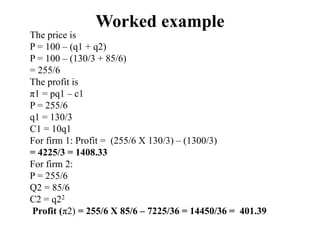 Worked example
The price is
P = 100 – (q1 + q2)
P = 100 – (130/3 + 85/6)
= 255/6
The profit is
π1 = pq1 – c1
P = 255/6
q1 = 130/3
C1 = 10q1
For firm 1: Profit = (255/6 X 130/3) – (1300/3)
= 4225/3 = 1408.33
For firm 2:
P = 255/6
Q2 = 85/6
C2 = q22
Profit (π2) = 255/6 X 85/6 – 7225/36 = 14450/36 = 401.39
 