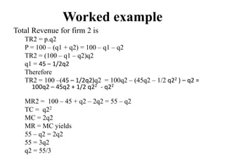 Worked example
Total Revenue for firm 2 is
TR2 = p.q2
P = 100 – (q1 + q2) = 100 – q1 – q2
TR2 = (100 – q1 – q2)q2
q1 = 45 – 1/2q2
Therefore
TR2 = 100 –(45 – 1/2q2)q2 = 100q2 – (45q2 – 1/2 q22 ) – q2 =
100q2 – 45q2 + 1/2 q22 - q22
MR2 = 100 – 45 + q2 – 2q2 = 55 – q2
TC = q22
MC = 2q2
MR = MC yields
55 – q2 = 2q2
55 = 3q2
q2 = 55/3
 