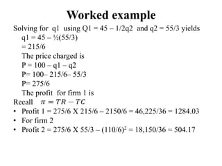 Worked example
Solving for q1 using Q1 = 45 – 1/2q2 and q2 = 55/3 yields
q1 = 45 – ½(55/3)
= 215/6
The price charged is
P = 100 – q1 – q2
P= 100– 215/6– 55/3
P= 275/6
The profit for firm 1 is
Recall
• Profit 1 = 275/6 X 215/6 – 2150/6 = 46,225/36 = 1284.03
• For firm 2
• Profit 2 = 275/6 X 55/3 – (110/6)2 = 18,150/36 = 504.17
 