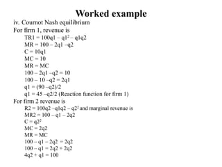 Worked example
iv. Cournot Nash equilibrium
For firm 1, revenue is
TR1 = 100q1 – q12 – q1q2
MR = 100 – 2q1 –q2
C = 10q1
MC = 10
MR = MC
100 – 2q1 –q2 = 10
100 – 10 –q2 = 2q1
q1 = (90 –q2)/2
q1 = 45 –q2/2 (Reaction function for firm 1)
For firm 2 revenue is
R2 = 100q2 –q1q2 – q22 and marginal revenue is
MR2 = 100 – q1 – 2q2
C = q22
MC = 2q2
MR = MC
100 – q1 – 2q2 = 2q2
100 – q1 = 2q2 + 2q2
4q2 + q1 = 100
 