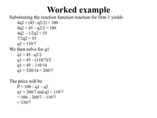 Worked example
Substituting the reaction function reaction for firm 1 yields
4q2 + (45 –q2/2) = 100
4q2 + 45 – q2/2 = 100
4q2 – 1/2q2 = 55
7/2q2 = 55
q2 = 110/7
We then solve for q1
q1 = 45 –q2/2
q1 = 45 – (110/7)/2
q1 = 45 – 110/14
q1 = 520/14 = 260/7
The price will be
P = 100 – q1 – q2
q1 = 260/7 and q2 = 110/7
= 100 – 260/7 – 110/7
= 330/7
 