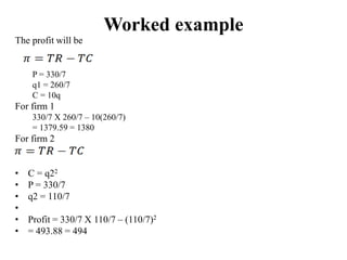 Worked example
The profit will be
P = 330/7
q1 = 260/7
C = 10q
For firm 1
330/7 X 260/7 – 10(260/7)
= 1379.59 = 1380
For firm 2
• C = q22
• P = 330/7
• q2 = 110/7
•
• Profit = 330/7 X 110/7 – (110/7)2
• = 493.88 = 494
 