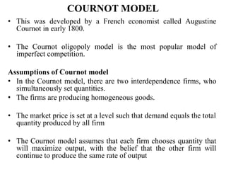 COURNOT MODEL
• This was developed by a French economist called Augustine
Cournot in early 1800.
• The Cournot oligopoly model is the most popular model of
imperfect competition.
Assumptions of Cournot model
• In the Cournot model, there are two interdependence firms, who
simultaneously set quantities.
• The firms are producing homogeneous goods.
• The market price is set at a level such that demand equals the total
quantity produced by all firm
• The Cournot model assumes that each firm chooses quantity that
will maximize output, with the belief that the other firm will
continue to produce the same rate of output
 