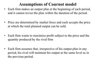 Assumptions of Cournot model
• Each firm makes an output plan at the beginning of each period,
and it cannot revise the plan within the duration of the period.
• Price are determined by market force and each accepts the price
at which the total planned output can be sold.
• Each firm wants to maximize profit subject to the price and the
quantity produced by the rival firm
• Each firm assumes that, irrespective of his output plan in any
period, his rival will maintain his output at the same level as in
the previous period.
 