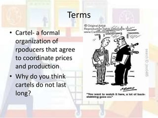 Terms
• Cartel- a formal
  organization of
  rpoducers that agree
  to coordinate prices
  and production
• Why do you think
  cartels do not last
  long?
 