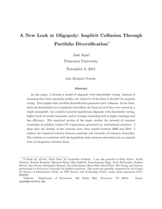 A New Look at Oligopoly: Implicit Collusion Through
                              Portfolio Diversiﬁcation∗

                                              Jos´ Azar†
                                                 e
                                      Princeton University

                                        November 8, 2011

                                       Job Market Paper


                                               Abstract

           In this paper, I develop a model of oligopoly with shareholder voting. Instead of
       assuming that ﬁrms maximize proﬁts, the objective of the ﬁrms is decided by majority
       voting. This implies that portfolio diversiﬁcation generates tacit collusion. In the limit,
       when all shareholders are completely diversiﬁed, the ﬁrms act as if they were owned by a
       single monopolist. In a model of general equilibrium oligopoly with shareholder voting,
       higher levels of wealth inequality and/or foreign ownership lead to higher markups and
       less eﬃciency. The empirical section of the paper studies the network of common
       ownership of publicly traded US corporations generated by institutional investors. I
       show that the density of the network more than tripled between 2000 and 2010. I
       explore the empirical relation between markups and networks of common ownership.
       The evidence is consistent with the hypothesis that common ownership acts as a partial
       form of integration between ﬁrms.




   ∗
     I thank my advisor, Chris Sims, for invaluable feedback. I am also grateful to Dilip Abreu, Avidit
Acharya, Roland Benabou, Harrison Hong, Oleg Itskhoki, Jean-Fran¸ois Kagy, Scott Kostyshak, Stephen
                                                                     c
Morris, Juan Ortner, Kristopher Ramsay, Jose Scheinkman, Hyun Shin, David Sraer, Wei Xiong, and seminar
participants at Princeton University for helpful comments. This work was partially supported by the Center
for Science of Information (CSoI), an NSF Science and Technology Center, under grant agreement CCF-
0939370.
   †
     Address:    Department of Economics, 001 Fisher Hall, Princeton, NJ 08544.                     Email:
jazar@princeton.edu.
 