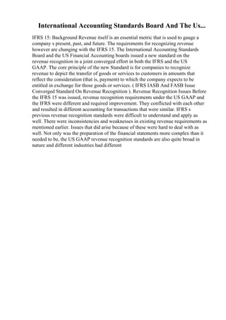 International Accounting Standards Board And The Us...
IFRS 15: Background Revenue itself is an essential metric that is used to gauge a
company s present, past, and future. The requirements for recognizing revenue
however are changing with the IFRS 15. The International Accounting Standards
Board and the US Financial Accounting boards issued a new standard on the
revenue recognition in a joint converged effort in both the IFRS and the US
GAAP. The core principle of the new Standard is for companies to recognize
revenue to depict the transfer of goods or services to customers in amounts that
reflect the consideration (that is, payment) to which the company expects to be
entitled in exchange for those goods or services. ( IFRS IASB And FASB Issue
Converged Standard On Revenue Recognition ). Revenue Recognition Issues Before
the IFRS 15 was issued, revenue recognition requirements under the US GAAP and
the IFRS were different and required improvement. They conflicted with each other
and resulted in different accounting for transactions that were similar. IFRS s
previous revenue recognition standards were difficult to understand and apply as
well. There were inconsistencies and weaknesses in existing revenue requirements as
mentioned earlier. Issues that did arise because of these were hard to deal with as
well. Not only was the preparation of the financial statements more complex than it
needed to be, the US GAAP revenue recognition standards are also quite broad in
nature and different industries had different
 