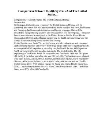 Comparison Between Health Systems And The United
States...
Comparison of Health Systems: The United States and France
Introduction
In this paper, the health care systems of the United States and France will be
compared. The topics that will be discussed are health statistics and costs, health care
and financing, health care administration, and human resources. Data will be
provided to each pertaining country, and both countries will be compared. The reason
France was chosen to be compared to the United States is that the World Health
Organization (WHO) ranked France number one for health care and to see how the
United States matches up to the number one country.
Health Statistics and Costs This section below provides information and compares
the health care statistics and costs of the United States and France. Health care costs
are comprised of life expectancy, mortality rate, health risk factors, GDP spent on
health care and total health spending per capita. The United States. The life
expectancy of the United States for both males and females in 2014 was 78.8 years
old. In 2014, the infant mortality rate was 5.82 to 1,000. The leading causes of death
were heart disease, cancer, stroke, diabetes, unintentional injuries, lower respiratory
diseases, Alzheimer s, influenza, pneumonia, kidney disease and suicide (Health,
United States, 2015: With Special Feature on Racial and Ethnic Health Disparities,
2016). They were responsible for 74% of the 2.6million deaths in 2014. The United
States spent 15% of the GDP on health
 