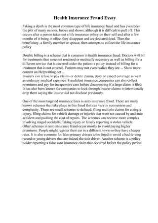 Health Insurance Fraud Essay
Faking a death is the most common type of life insurance fraud and has even been
the plot of many movies, books and shows; although it is difficult to pull off. This
occurs after a person takes out a life insurance policy on their self and after a few
months of it being in effect they disappear and are declared dead. Then the
beneficiary, a family member or spouse, then attempts to collect the life insurance
policy
Double billing is a scheme that is common in health insurance fraud. Doctors will bill
for treatments that were not rendered or medically necessary as well as billing for a
different service that is covered under the patient s policy instead of billing for a
treatment that is not covered. Patients may not even realize they are ... Show more
content on Helpwriting.net ...
Insurers can refuse to pay claims or delete claims, deny or cancel coverage as well
as underpay medical expenses. Fraudulent insurance companies can also collect
premiums and pay for inexpensive care before disappearing if a large claim is filed.
It has also been known for companies to look through insurer claims to intentionally
drop them saying the insurer did not disclose previously.
One of the most targeted insurance lines is auto insurance fraud. There are many
known schemes that take place in this fraud that can vary in seriousness and
complexity. There are small schemes to defraud; filing multiple claims for a single
injury, filing claims for vehicle damage or injuries that were not caused by and auto
accident and padding the cost of repairs. The schemes can become more complex
involving staged accidents, faking injury or falsely reporting a stolen vehicle.
Other schemes in auto insurance fraud occur mostly to avoid paying higher
premiums. People might register their car in a different town so they have cheaper
rates. It is also common for fake primary drivers to be listed to avoid a bad driving
record or young drivers that are indeed the sole driver. Another scheme is a policy
holder reporting a false auto insurance claim that occurred before the policy period
 