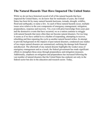 The Natural Hazards That Have Impacted The United States
While we do not have historical record of all of the natural hazards that have
impacted the United States, we do know that for multitudes of years, the United
States has been hit by many natural hazards hurricane, tornado, drought, wildfire,
flood and earthquake, to name a few. As each of these natural hazards occur, multiple
issues arise relative to the core components of emergency management: mitigation,
preparedness, response and recovery. Yet, even with prior knowledge from years past
and the destructive events that have occurred, we as a nation continue to struggle
with natural hazards that more often than not become natural disasters. For too long
it seems as if we have settled in to a rhythm of responding, attempting to recover,
rebuilding and then repeating the cycle as another natural hazard strikes. In attempt
to provide background on the impacts of past natural disasters, condensed case studies
of two major natural disasters are summarized, outlining the damage both financial
and physical. The aftermath of any natural disaster highlights the weaker areas of
emergency management and as a result, the federal government has made significant
efforts to strengthen those areas through preparedness and mitigation measures.
Additionally, emphasis on mitigation and preparedness has increased following the
vast number of natural disasters that the United States has endured, not only in the
federal sector but also in the education and research sector. Today,
 