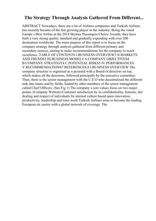 The Strategy Through Analysis Gathered From Different...
ABSTRACT Nowadays, there are a lot of Airlines companies and Turkish Airlines
has recently became of the fast growing player in the industry. Being the voted
Europe s Best Airline at the 2014 Skytrax Passengers Choice Awards, they have
built a very strong quality standard and gradually expending with over 200
destination worldwide. The main purpose of this report is to focus on the
company strategy through analysis gathered from different primary and
secondary sources, aiming to make recommendations for the company to reach
excellence. TABLE OF CONTENTS I.BUSINESS OVERVIEW3 II.MARKETS
AND TRENDS3 III.BUSINESS MODEL4 A.COMPANY OBJECTIVES4
B.COMPANY STRATEGY4 C.POTENTIAL RISKS5 IV.PERFORMANCE6
V.RECOMMENDATIONS7 REFERENCES:8 I.BUSINESS OVERVIEW The
company structure is organised as a pyramid with a Board of directors on top,
which makes all the decisions, followed principally by the executive committee.
Then, there is the senior management with the C.E.O who decentralised the different
task into teams and by fields, leaded by other members of the senior management
called Chief Officers. (See Fig 1) The company s core values focus on two major
points: (Company Website) Customer satisfaction by its confidentiality, honesty, fair
dealing and respect of individuals Its internal culture based upon innovation,
productivity, leadership and team work Turkish Airlines aims to become the leading
European air carrier with a global network of coverage. The
 
