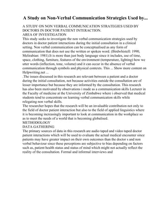 A Study on Non-Verbal Communication Strategies Used by...
A STUDY ON NON VERBAL COMMUNICATION STRATEGIES USED BY
DOCTORS IN DOCTOR PATIENT INTERACTION.
AREA OF INVESTIGATION
This study seeks to investigate the non verbal communication strategies used by
doctors in doctor patient interactions during the initial consultation in a clinical
setting. Non verbal communication can be conceptualised as any form of
communication that does not use the written or spoken word. (Birdwhistell: 1990,
Melirabian: 1981).It is more than just body language since it includes, use of time,
space, clothing, furniture, features of the environment (temperature, lighting) how we
utter words (inflection, tone, volume) and it can occur in the absence of verbal
communication through symbols and physical contexts. This ... Show more content on
Helpwriting.net ...
.The issues discussed in this research are relevant between a patient and a doctor
during the initial consultation, not because activities outside the consultation are of
lesser importance but because they are informed by the consultation. This research
has also been motivated by observations i made as a communication skills Lecturer in
the Faculty of medicine at the University of Zimbabwe where i observed that medical
students tend to concentrate on learning verbal communication skills while
relegating non verbal skills.
The researcher hopes that the research will be an invaluable contribution not only to
the field of doctor patient interaction but also to the field of applied linguistics where
it is becoming increasingly important to look at communication in the workplace so
as to meet the needs of a world that is becoming globalised.
METHODOLOGY
DATA GATHERING
The primary sources of data in this research are audio taped and video taped doctor
patient interactions which will be used to evaluate the actual medical encounter since
patients may have greater impact on their own outcomes than the doctor s and non
verbal behaviour since these perceptions are subjective to bias depending on factors
such as, patient health status and status of mind which might not actually reflect the
reality of the consultation. Formal and informal interviews and
 