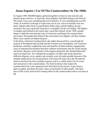 Jason Zapator s Use Of The Counterculture In The 1960s
In August 1969, 400,000 hippies gathered together to listen to rock and roll, and
practice peace and love. A musician, Jason Zapator, described sitting at the festival,
The music wasn t just something that you listened to. It was something that you felt
inside. It would be as though it could come out of you, out of everybody who was
there. Zapator talks about a song Melanie Safka sings, and the hippies sat and
listened to her sing a peaceful song that is a metaphor for the war ending. The hippies
lit candles and listened to the music that voiced their beliefs. In the 1960 s people
began to fight the conventional ways of American, and began the counterculture
movement. The people that followed this movement were hippies, and they tended...
Show more content on Helpwriting.net ...
In the book, American Counterculture, the author discussed how even though the
protests at Woodstock did not help end the Vietnam war immediately, but American
politicians carefully weighed the costs and benefits of future military engagements,
wary of repeating the mistakes that drew millions of protesters into the streets during
the Sixties, Because of the mindset of the hippies during the 60s, Richard Brownell
said in an interview, The widespread acceptance of ethnic and racial minorities,
different religious views, gender and sexuality were all made possible because of the
mindset embraced by the counterculture. It has been 49 years since the Woodstock
festival and there has been multiple reunions, and it is widely known for its music
and connection to the counterculture. The festival did not only impact the
counterculture but it also impacted each individual at the concert. It gave them a
place to gather and share the same values as thousands of other people. The three
days of this iconic festival left a lasting effect on the counterculture and to everyone at
the
 