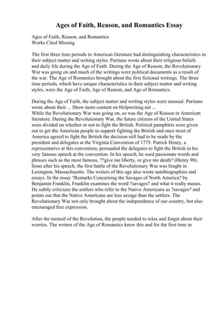 Ages of Faith, Reason, and Romantics Essay
Ages of Faith, Reason, and Romantics
Works Cited Missing
The first three time periods in American literature had distinguishing characteristics in
their subject matter and writing styles. Puritans wrote about their religious beliefs
and daily life during the Age of Faith. During the Age of Reason, the Revolutionary
War was going on and much of the writings were political documents as a result of
the war. The Age of Romantics brought about the first fictional writings. The three
time periods, which have unique characteristics in their subject matter and writing
styles, were the Age of Faith, Age of Reason, and Age of Romantics.
During the Age of Faith, the subject matter and writing styles were unusual. Puritans
wrote about their ... Show more content on Helpwriting.net ...
While the Revolutionary War was going on, so was the Age of Reason in American
literature. During the Revolutionary War, the future citizens of the United States
were divided on whether or not to fight the British. Political pamphlets were given
out to get the American people to support fighting the British and once most of
America agreed to fight the British the decision still had to be made by the
president and delegates at the Virginia Convention of 1775. Patrick Henry, a
representative at this convention, persuaded the delegates to fight the British in his
very famous speech at the convention. In his speech, he used passionate words and
phrases such as the most famous, ??give me liberty, or give me death? (Henry 90).
Soon after his speech, the first battle of the Revolutionary War was fought in
Lexington, Massachusetts. The writers of this age also wrote autobiographies and
essays. In the essay ?Remarks Concerning the Savages of North America? by
Benjamin Franklin, Franklin examines the word ?savages? and what it really means.
He subtly criticizes the settlers who refer to the Native Americans as ?savages? and
points out that the Native Americans are less savage than the settlers. The
Revolutionary War not only brought about the independence of our country, but also
encouraged free expression.
After the turmoil of the Revolution, the people needed to relax and forget about their
worries. The writers of the Age of Romantics knew this and for the first time in
 
