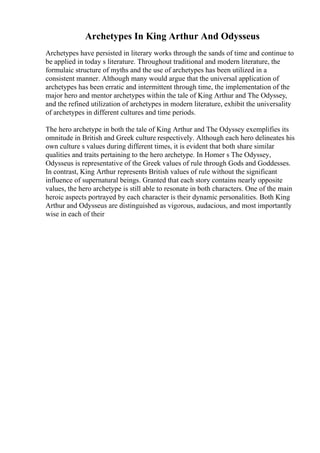 Archetypes In King Arthur And Odysseus
Archetypes have persisted in literary works through the sands of time and continue to
be applied in today s literature. Throughout traditional and modern literature, the
formulaic structure of myths and the use of archetypes has been utilized in a
consistent manner. Although many would argue that the universal application of
archetypes has been erratic and intermittent through time, the implementation of the
major hero and mentor archetypes within the tale of King Arthur and The Odyssey,
and the refined utilization of archetypes in modern literature, exhibit the universality
of archetypes in different cultures and time periods.
The hero archetype in both the tale of King Arthur and The Odyssey exemplifies its
omnitude in British and Greek culture respectively. Although each hero delineates his
own culture s values during different times, it is evident that both share similar
qualities and traits pertaining to the hero archetype. In Homer s The Odyssey,
Odysseus is representative of the Greek values of rule through Gods and Goddesses.
In contrast, King Arthur represents British values of rule without the significant
influence of supernatural beings. Granted that each story contains nearly opposite
values, the hero archetype is still able to resonate in both characters. One of the main
heroic aspects portrayed by each character is their dynamic personalities. Both King
Arthur and Odysseus are distinguished as vigorous, audacious, and most importantly
wise in each of their
 