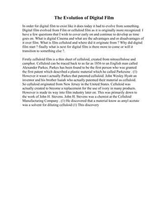 The Evolution of Digital Film
In order for digital film to exist like it does today it had to evolve from something.
Digital film evolved from Film or celluloid film as it is originally more recognized. I
have a few questions that I wish to cover early on and continue to develop as time
goes on. What is digital Cinema and what are the advantages and or disadvantages of
it over film. What is film celluloid and where did it originate from ? Why did digital
film start ? finally what is next for digital film is there more to come or will it
transition to something else ?.
Firstly celluloid film is a thin sheet of celluloid, created from nitrocellulose and
camphor. Celluloid can be traced back to as far as 1856 to an English man called
Alexander Parkes. Parkes has been found to be the first person who was granted
the first patent which described a plastic material which he called Parkesine . (1)
However it wasn t actually Parkes that patented celluloid. John Wesley Hyatt an
inventor and his brother Isaiah who actually patented their material as celluloid.
So celluloid originated from New Jersey in the United States. Celluloid was
actually created to become a replacement for the use of ivory in many products.
However is made its way into film industry later on. This was primarily down to
the work of John H. Stevens. John H. Stevens was a chemist at the Celluloid
Manufacturing Company . (1) He discovered that a material know as amyl acetate
was a solvent for diluting celluloid (1) This discovery
 