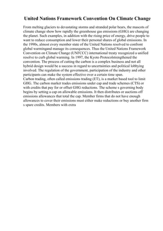 United Nations Framework Convention On Climate Change
From melting glaciers to devastating storms and stranded polar bears, the mascots of
climate change show how rapidly the greenhouse gas emissions (GHG) are changing
the planet. Such examples, in addition with the rising price of energy, drive people to
want to reduce consumption and lower their personal shares of global emissions. In
the 1990s, almost every member state of the United Nations resolved to confront
global warmingand manage its consequences. Thus the United Nations Framework
Convention on Climate Change (UNFCCC) international treaty recognized a unified
resolve to curb global warming. In 1997, the Kyoto Protocolstrengthened the
convention. The process of cutting the carbon is a complex business and not all
hybrid design would be a success in regard to uncertainties and political lobbying
involved. The regulation of the government, participation of the industry and other
participants can make the system effective over a certain time span.
Carbon trading, often called emissions trading (ET), is a market based tool to limit
GHG. The carbon market trades emissions under cap and trade schemes (CTS) or
with credits that pay for or offset GHG reductions. The scheme s governing body
begins by setting a cap on allowable emissions. It then distributes or auctions off
emissions allowances that total the cap. Member firms that do not have enough
allowances to cover their emissions must either make reductions or buy another firm
s spare credits. Members with extra
 