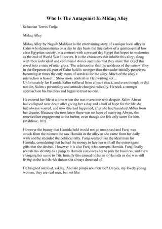 Who Is The Antagonist In Midaq Alley
Sebastian Torres Torija
Midaq Alley
Midaq Alley by Naguib Mahfouz is the entertaining story of a unique local alley in
Cairo who demonstrates on a day to day basis the true colors of a quintessential low
class Egyptian society, in a contrast with a present day Egypt that hopes to modernize
as the end of World War II occurs. It is the characters that inhabit this alley, along
with their individual and communal stories and links that they share that excel this
novel into a state of utter glory. The relationship that the residents of the narrow alley
in the forgotten old part of Cairo hold is stronger than the reader initially perceives,
becoming at times the only mean of survival for the alley. Much of the alley s
interaction is based ... Show more content on Helpwriting.net ...
Unfortunately for Hamida Salim suffered from a heart attack, and even though he did
not die, Salim s personality and attitude changed radically. He took a stronger
approach on his business and began to trust no one.
He entered her life at a time when she was overcome with despair. Salim Alwan
had collapsed near death after giving her a day and a half of hope for the life she
had always wanted, and now this had happened, after she had banished Abbas from
her dreams. Because she now knew there was no hope of marrying Alwan, she
renewed her engagement to the barber, even though she felt only scorn for him.
(Mahfouz, 161).
However the beauty that Hamida held would not go unnoticed and Faraj was
struck from the moment he saw Hamida in the alley as she came from her daily
walk and he attended the political rally. Faraj seemed like the ideal man for
Hamida, considering that he had the money to lure her with all the extravagant
gifts that she desired. However it is also Faraj who corrupts Hamida. Faraj finally
reveals his identity as a pimp to Hamida convinces her to join the business, and even
changing her name to Titi. Initially this caused no harm to Hamida as she was still
living in the lavish rich dream she always dreamed of.
He laughed out loud, asking, And are pimps not men too? Oh yes, my lovely young
woman, they are real men, but not like
 