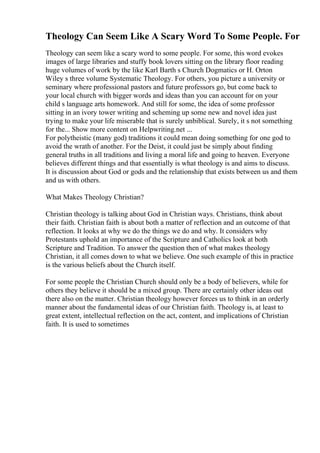 Theology Can Seem Like A Scary Word To Some People. For
Theology can seem like a scary word to some people. For some, this word evokes
images of large libraries and stuffy book lovers sitting on the library floor reading
huge volumes of work by the like Karl Barth s Church Dogmatics or H. Orton
Wiley s three volume Systematic Theology. For others, you picture a university or
seminary where professional pastors and future professors go, but come back to
your local church with bigger words and ideas than you can account for on your
child s language arts homework. And still for some, the idea of some professor
sitting in an ivory tower writing and scheming up some new and novel idea just
trying to make your life miserable that is surely unbiblical. Surely, it s not something
for the... Show more content on Helpwriting.net ...
For polytheistic (many god) traditions it could mean doing something for one god to
avoid the wrath of another. For the Deist, it could just be simply about finding
general truths in all traditions and living a moral life and going to heaven. Everyone
believes different things and that essentially is what theology is and aims to discuss.
It is discussion about God or gods and the relationship that exists between us and them
and us with others.
What Makes Theology Christian?
Christian theology is talking about God in Christian ways. Christians, think about
their faith. Christian faith is about both a matter of reflection and an outcome of that
reflection. It looks at why we do the things we do and why. It considers why
Protestants uphold an importance of the Scripture and Catholics look at both
Scripture and Tradition. To answer the question then of what makes theology
Christian, it all comes down to what we believe. One such example of this in practice
is the various beliefs about the Church itself.
For some people the Christian Church should only be a body of believers, while for
others they believe it should be a mixed group. There are certainly other ideas out
there also on the matter. Christian theology however forces us to think in an orderly
manner about the fundamental ideas of our Christian faith. Theology is, at least to
great extent, intellectual reflection on the act, content, and implications of Christian
faith. It is used to sometimes
 