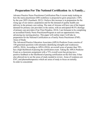Preparation For The National Certification As A Family...
Advance Practice Nurse Practitioner Certification Plan A recent study looking on
how the nurse practitioner (NP) workforce is projected to grow projected a 130%
by the year 2025 (Auerbach, 2012). I believe this increase is in preparation for the
rising age of our nation s population and for the demand of quality health care
delivery in the primary care setting. The state of Arizona will have one of the largest
demand for primary care providers in the nation, with an anticipated 40.5% shortage
of primary care providers (Van Vleet Paradise, 2014). I am fortunate to be completing
an accredited Family Nurse PractitionerProgram at such an opportunistic time,
advancing my nursing practice. This paper will outline steps I will take in
preparation for the National Certification as a Family Nurse Practitioner (FNP).
Areas of Study
The Advanced Practice Education Associates (APEA) Predictor Exam consists of
150 generated questions with rationales identifying strengths and weaknesses
(APEA, 2016). According to APEA (2016), an overall score of greater than 70%
has a high likelihood of passing the certification exam. Taking the APEA Predictor
Exam as a classroom assignment with a 73% overall score has giving me a
positive feedback to the likelihood of passing certification on the first time. It has
also allowed me to see the areas of study needed to review. Areas of weakness are
ENT, and pharmatherapeutics which are areas of study to focus on initially.
In order to concentrate
 