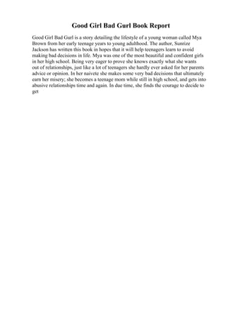 Good Girl Bad Gurl Book Report
Good Girl Bad Gurl is a story detailing the lifestyle of a young woman called Mya
Brown from her early teenage years to young adulthood. The author, Sunrize
Jackson has written this book in hopes that it will help teenagers learn to avoid
making bad decisions in life. Mya was one of the most beautiful and confident girls
in her high school. Being very eager to prove she knows exactly what she wants
out of relationships, just like a lot of teenagers she hardly ever asked for her parents
advice or opinion. In her naivete she makes some very bad decisions that ultimately
earn her misery; she becomes a teenage mom while still in high school, and gets into
abusive relationships time and again. In due time, she finds the courage to decide to
get
 