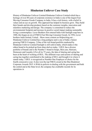 Hindustan Unilever Case Study
History of Hindustan Unilever Limited Hindustan Unilever Limited which has a
heritage of over 80 years of corporate existence in India is one of the largest Fast
Moving Consumer Goods Company in India. It has a rich history, with a belief in
values and an eye on growth. This approach has helped its business grow. They build
their brands and develop products based on the customer insights, innovation and
relentless marketing and design. The company is committed to reduce the
environmental footprint and increase its positive social impact making sustainable
living a commonplace. Lever Brothers first entered India with Sunlight soap bars in
1888, this began an era of FMCG Fast Moving Consumer Goods. In 1956, Lever
brothers India limited, United... Show more content on Helpwriting.net ...
Hindustan Unilever Limited has a long pedigree and is one of India s fastest
growing FMCG Company. 2.One of the rich brand portfolio marketed by
Hindustan Unilever Limited Sunlight is still sold in India, which makes it the
oldest brand to be picked up from shop shelves today. 3.HUL has a diverse
portfolio of brands and is the Number 1 brand in Soaps, Skin care, Haircare,
Homecare and Laundry 4.For all its 75 years, the idea of sharing and caring has
been at the heart of working of HUL. The different ways and actions of sharing and
caring has together contributed to the making of HUL and brought it to where it
stands today. 5.HUL is recognized as Number One Employer of choice for the
fourth consecutive year. It also won the top FMCG award at the Dun Bradstreet
Corporate Awards 2015. 6.With its policies in dealing with the government and both
the central and at the State level, the company has creditable records for its
operations in
 