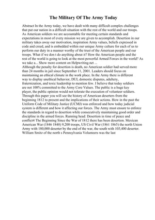 The Military Of The Army Today
Abstract In the Army today, we have dealt with many difficult complex challenges
that put our nation in a difficult situation with the rest of the world and our troops.
As American soldiers we are accountable for meeting certain standards and
expectations in most of every mission we are given to accomplish. Desertion in our
military takes away our motivation, inspiration Army values, beliefs expressed in
code and creed, and is embedded within our unique Army culture for each of us to
perform our duty in a manner worthy of the trust of the American people and our
troops. What if we don t do anything about it? How the American people and the
rest of the world is going to look at the most powerful Armed Forces in the world? As
we take a... Show more content on Helpwriting.net ...
Although the penalty for desertion is death, no American soldier had served more
than 24 months in jail since September 11, 2001. Leaders should focus on
maintaining an ethical climate in the work place. In the Army there is different
way to display unethical behavior, DUI, domestic disputes, adultery,
fraternization, and toxic leadership to mention few. I believe that today soldiers
are not 100% committed to the Army Core Values. The public is a huge key
player, the public opinion would not tolerate the execution of volunteer soldiers.
Through this paper you will see the history of American deserters from the
beginning 1812 to present and the implications of their actions. How in the past the
Uniform Code of Military Justice (UCMJ) was enforced and how today judicial
system is different and how it affecting our forces. The Army must ensure to enforce
the standards in regard to desertion while consecutively maintaining good order and
discipline in the armed forces. Running head: Desertion in time of peace and
conflict4 The Beginning Since the War of 1812 there has been desertion. Mexican
American War (1846 1848) 9,200 troops, US Civil War (1861 1865) the north Union
Army with 180,000 deserter by the end of the war, the south with 103,400 deserter.
William Smitz of the north s Pennsylvania Volunteers was the last
 