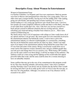 Descriptive Essay About Women In Entertainment
Women in Entertainment Essay
I m Paulina Villalobos, I m Hispanic and I love new experiences. Both my parents
were born in Mexico and immigrated here when they were young adults. I have an
older sister and a younger brother, leaving me to be the middle child. I like reading,
going out with friends, and spending time at home watching TV or movies. I
started reading at a very young age and haven t put a book down since. I just love
how people can create completely different worlds and share it with others, who then
in turn make those worlds their own. Also, I like how you can lose yourself in a
book and put yourself in different situations that are exciting and new, almost
refreshing your mind and taking a breather from whatever you re ... Show more
content on Helpwriting.net ...
My family doesn t have a lot of experience with college so I don t really know all of
my options and how I can get more. My career goals are to be somewhat involved in
the entertainment industry but behind the scenes. I want to have a job in the
entertainment industry as a director of photography or a screenwriter, something
that lets me be behind the camera and lets me share my ideas. I think I can make
more of an impact in the entertainment industry being behind the scenes than I can
if I was front and center of the camera. Being a screenwriter would allow me to
create stories that empower women, humanize men, and give children people they
can look up to and change their lives in a positive way. While being a DP wouldn t
give me the same control over those things, it still has an impact on the audience. The
audience could see a man crying and the lighting on him would make him appear
powerful rather than weak, and the same could be done for a woman choosing to
leave an unhealthy situation.
Some conflicts that may get in the way of my commitment to this program would
be my film class shooting schedule, and missing school. I don t have a problem
missing Thursdays since I can always ask my teachers the day before what I would
be missing and what I can do to make up the work we ll do in class the next day, so
that won t be a big problem. Although, I m curious to see if my absences will be
excused or not, and if
 