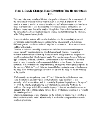 How Lifestyle Changes Have Disturbed The Homoeostasis
Of...
This essay discusses as to how lifestyle changes have disturbed the homoeostasis of
the human body to cause chronic diseases such as diabetes. It explains the way
medical science is applied to manage the diabetes and what advancements have been
made over the years. It also discusses the economic and social implications of
diabetes. It concludes that while modern lifestyle has disturbed the homoeostasis of
the human body, advancements in medical science has helped manage the illnesses,
while failing to cure it completely.
Homoeostasis is a process which maintains balance in the human body s internal
environment in response to changes in the external environment. Which means
different systems coordinate and work together to maintain a ... Show more content
on Helpwriting.net ...
Diabetes is a disease caused by homoeostatic imbalance where endocrine system
cannot naturally maintain the right blood glucose level. Diabetes represents a
defect in metabolism or an inability to use and store energy correctly. People have
trouble regulating their blood glucose levels. There are two main forms of diabetes:
type 1 diabetes, and type 2 diabetes. Type I diabetes is also referred to as juvenile
onset or more commonly insulin dependent diabetes. In this disease, the immune
system all of a sudden attacks and permanently destroys the insulin producing cells of
the pancreas. While in Type 2 diabetes, internal balance gets disrupted either because
the body is not producing enough insulin or the cells in the body are not responding
to the insulin.
While genetics are the primary cause of Type 1 diabetes also called mature onset ,
Type II diabetes is caused by poor lifestyle choices. Type 2 diabetes is also
normally called Mature Onset as it is commonly diagnosed in people over the age of
45. With the obesity levels growing in western nations including Australia, the
incidents of teen age and children developing type 2 diabetes has also become more
frequent. The bodies of the diabetic persons do not produce enough insulin to regulate
the blood sugar level.
Glucose is the primary source of energy for the cells in our bodies, but it s too big to
distribute into the cells alone. Alternatively, it needs to be transported into the cells.
Insulin is a hormone
 