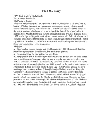 Ftv 106a Essay
FTV 106A Midterm Study Guide
TA: Matthew Perkins 1A
IDs People to Know:
Eadweard Muybridge (1830 1904) o Born in Britain, emigrated to US early in life,
by the 1870s had become a very prominent photographer, mostly photographed
nature and animals; very well known o 1872 Leland Stanford (one of the richest in
the state) questions whether or not a horse has all its feet off the ground when it
gallops, hired Muybridge to take pictures of racehorses and prove or disprove this o
1877 Muybridge built special track with a camera house with 12 electrically operated
cameras, and a marked fence along the track to give precise measurements of a horse
s position in each shot в†’ each camera fitted with an electromagnetic shutter that...
Show more content on Helpwriting.net ...
Biograph
п‚§Biograph had its own camera so it could survive in 1901 Edison sued them for
patent infringement and won his case, but it was then appealed
п‚§Edison reapplied for new patent, but kept losing
п‚§Biograph was not in a financial position to survive if Edison took his case all the
way to the Supreme Court even when he was wrong, he was too powerful to lose
W.K.L. Dickson (1860 1935) o First hired by Edison to create a machine that would
project motion pictures o beginning June 1889 to work on the motion picture camera;
35 mm film (Edison gives him plastic film) o Dec 1895: Dickson created his own
motion picture company without Edison (furious) called the American Biograph
Company = Edison threatens to sue due to patents so Dickson is forced to make
his film company as different from Edison s as possible o Used 70 mm film (higher
quality) which was larger than the film he used at Edison large film showing large
pictures o He also used a mutoscope film viewer which was based off of a flip book
(more durable product cards fan in front of you to create the illusion of movement)
п‚§1892 1901: filmed at the Black Maria (1st movie studio in NJ, shack like); but
 