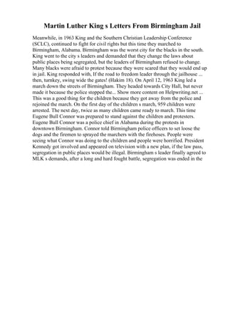 Martin Luther King s Letters From Birmingham Jail
Meanwhile, in 1963 King and the Southern Christian Leadership Conference
(SCLC), continued to fight for civil rights but this time they marched to
Birmingham, Alabama. Birmingham was the worst city for the blacks in the south.
King went to the city s leaders and demanded that they change the laws about
public places being segregated, but the leaders of Birmingham refused to change.
Many blacks were afraid to protest because they were scared that they would end up
in jail. King responded with, If the road to freedom leader through the jailhouse ...
then, turnkey, swing wide the gates! (Hakim 18). On April 12, 1963 King led a
march down the streets of Birmingham. They headed towards City Hall, but never
made it because the police stopped the... Show more content on Helpwriting.net ...
This was a good thing for the children because they got away from the police and
rejoined the march. On the first day of the children s march, 959 children were
arrested. The next day, twice as many children came ready to march. This time
Eugene Bull Connor was prepared to stand against the children and protesters.
Eugene Bull Connor was a police chief in Alabama during the protests in
downtown Birmingham. Connor told Birmingham police officers to set loose the
dogs and the firemen to sprayed the marchers with the firehoses. People were
seeing what Connor was doing to the children and people were horrified. President
Kennedy got involved and appeared on television with a new plan, if the law pass,
segregation in public places would be illegal. Birmingham s leader finally agreed to
MLK s demands, after a long and hard fought battle, segregation was ended in the
 
