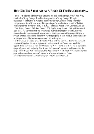 How Did The Sugar Act As A Result Of The Revolutionary...
Thesis 18th century Britain was a turbulent era as a result of the Seven Years War,
the death of King George II and the inauguration of King George III, rapid
expansion of territories in America coupled with the Colonies strong desire for
independence from Britain as well the passing of several acts on behalf of British
Parliament from the period 1763 to 1783. The Sugar Act of 1764, Currency Act of
1764, Stamp Act of 1765, Tea Act of 1773, Declaratory Act of 1766, and Intolerable
Acts of 1774, were some of the acts passed by Parliament prior to the American
turmotulous Revolution which would have a lasting adverse effect on the Britain s
power, control, wealth and influence. For the purpose of this essay, I will discuss the
two major acts... Show more content on Helpwriting.net ...
The Stamp Act created a crisis for both Britain and the Colonies due to the backlash
from the Colonies. As such, a year after being passed, the Stamp Act would be
repealed and superseded with the Declaratory Act of 1776, which would increase the
scope of power and authority that Britain had on the Colonies as well as reduce the
scope of the Sugar Act. In addition, the Declaratory Act affirmed Parliament s right to
pass and execute laws on the Colonies in all cases whatsoever (http:/
/www.britannica.com/EBchecked/topic/155205/Declaratory Act
 